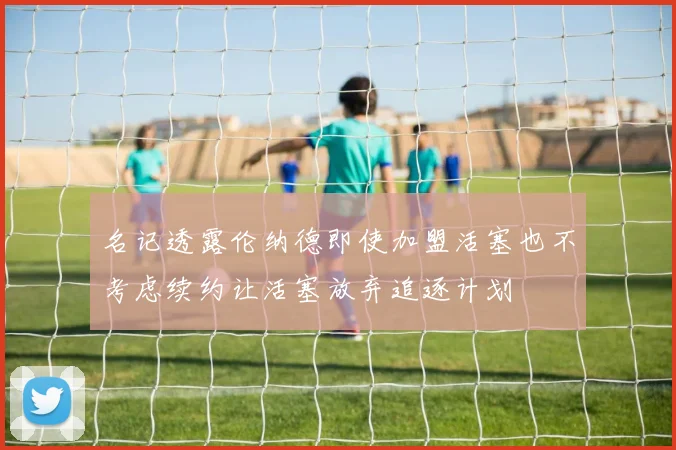名记透露伦纳德即使加盟活塞也不考虑续约让活塞放弃追逐计划
