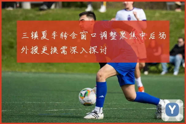 三镇夏季转会窗口调整聚焦中后场外援更换需深入探讨