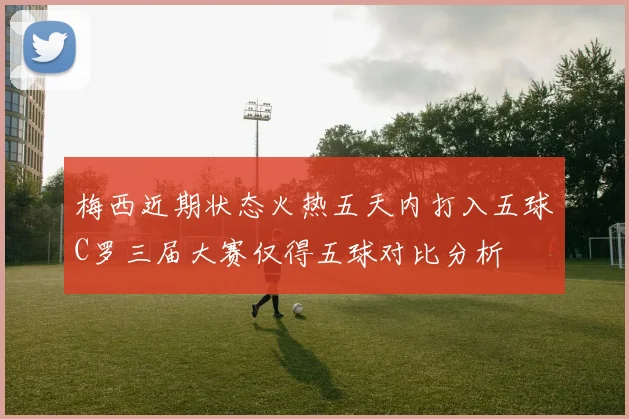 梅西近期状态火热五天内打入五球C罗三届大赛仅得五球对比分析