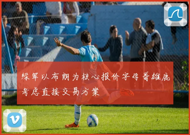 绿军以布朗为核心报价字母哥雄鹿考虑直接交易方案