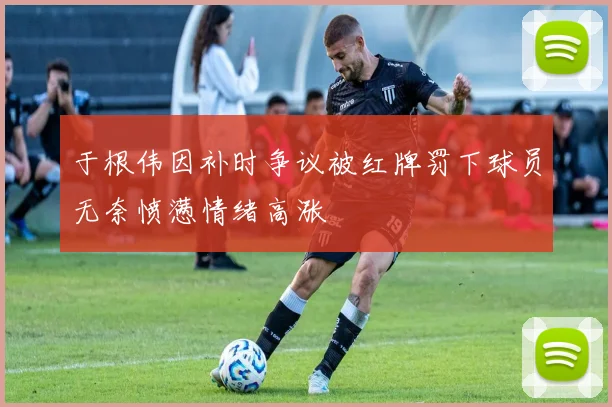 于根伟因补时争议被红牌罚下球员无奈愤懑情绪高涨