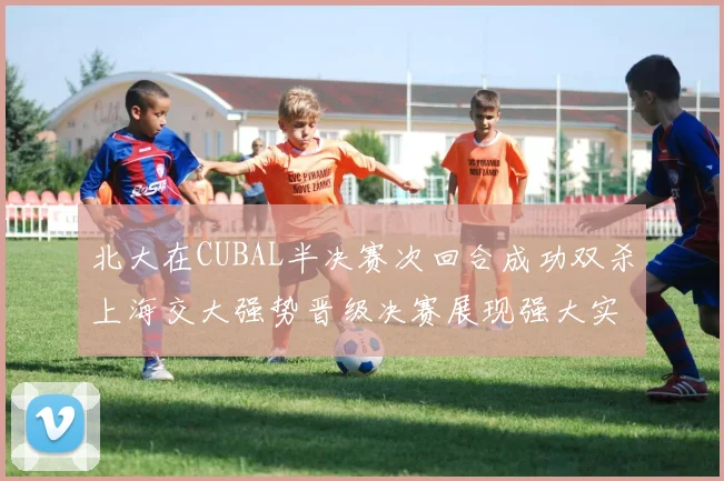 北大在CUBAL半决赛次回合成功双杀上海交大强势晋级决赛展现强大实力