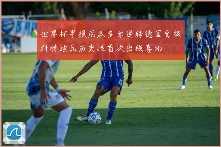 世界杯早报厄瓜多尔逆转德国晋级科特迪瓦历史性首次出线喜讯