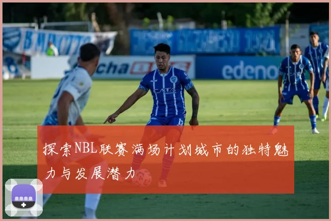 探索NBL联赛满场计划城市的独特魅力与发展潜力