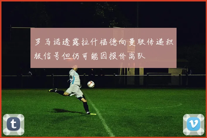 罗马诺透露拉什福德向曼联传递积极信号但仍可能因报价离队