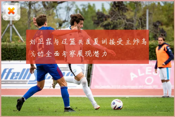 刘卫霖与辽篮共度夏训接受主帅乌戈的全面考察展现潜力